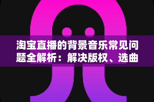 淘宝直播的背景音乐常见问题全解析:解决版权、选曲与播放难题的实用指南 淘宝直播的背景音乐常见问题全解析:解决版权、选曲与播放难题的实用指南