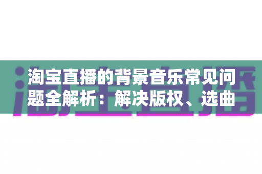 淘宝直播的背景音乐常见问题全解析：解决版权、选曲与播放难题的实用指南