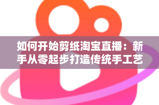 如何开始剪纸淘宝直播:新手从零起步打造传统手工艺直播间的完整指南 如何开始剪纸淘宝直播:新手从零起步打造传统手工艺直播间的完整指南