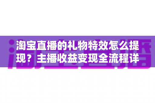淘宝直播的礼物特效怎么提现？主播收益变现全流程详解与实用避坑指南
