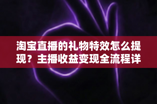 淘宝直播的礼物特效怎么提现？主播收益变现全流程详解与实用避坑指南