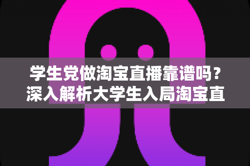学生党做淘宝直播靠谱吗？深入解析大学生入局淘宝直播的优势、风险与实用指南