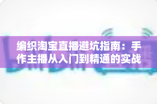 编织淘宝直播避坑指南：手作主播从入门到精通的实战避雷手册