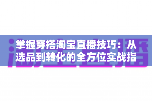 掌握穿搭淘宝直播技巧：从选品到转化的全方位实战指南，助你打造高人气穿搭直播间
