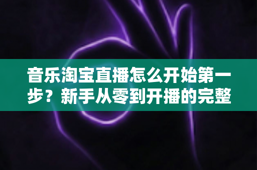 音乐淘宝直播怎么开始第一步？新手从零到开播的完整入门指南