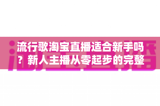 流行歌淘宝直播适合新手吗？新人主播从零起步的完整入局指南与实战技巧解析