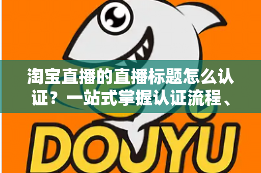淘宝直播的直播标题怎么认证?一站式掌握认证流程、规则要点与标题优化秘籍 淘宝直播的直播标题怎么认证?一站式掌握认证流程、规则要点与标题优化秘籍
