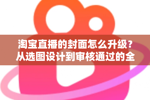 淘宝直播的封面怎么升级？从选图设计到审核通过的全流程优化指南