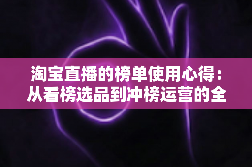 淘宝直播的榜单使用心得:从看榜选品到冲榜运营的全流程实战指南 淘宝直播的榜单使用心得:从看榜选品到冲榜运营的全流程实战指南