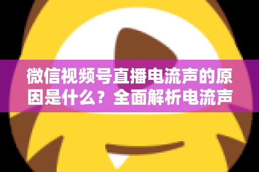 微信视频号直播电流声的原因是什么？全面解析电流声成因与实用解决方案指南