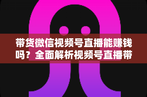 带货微信视频号直播能赚钱吗？全面解析视频号直播带货的赚钱机会、变现模式与实战策略