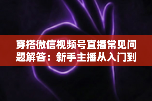 穿搭微信视频号直播常见问题解答:新手主播从入门到精通的实战指南 穿搭微信视频号直播常见问题解答:新手主播从入门到精通的实战指南