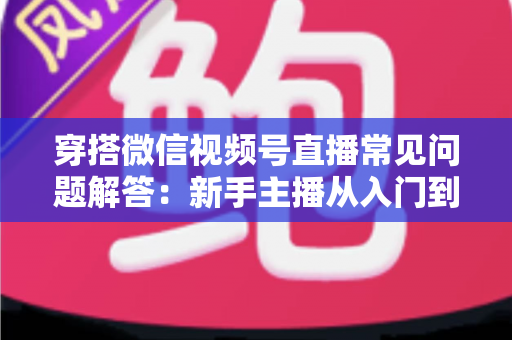 穿搭微信视频号直播常见问题解答:新手主播从入门到精通的实战指南 穿搭微信视频号直播常见问题解答:新手主播从入门到精通的实战指南
