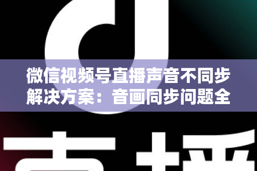 微信视频号直播声音不同步解决方案：音画同步问题全解析与实用修复指南