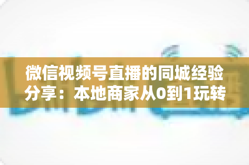 微信视频号直播的同城经验分享:本地商家从0到1玩转同城流量的实战指南 微信视频号直播的同城经验分享:本地商家从0到1玩转同城流量的实战指南