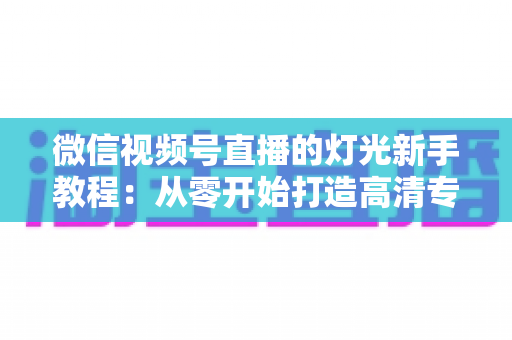微信视频号直播的灯光新手教程:从零开始打造高清专业直播间的完整指南 微信视频号直播的灯光新手教程:从零开始打造高清专业直播间的完整指南