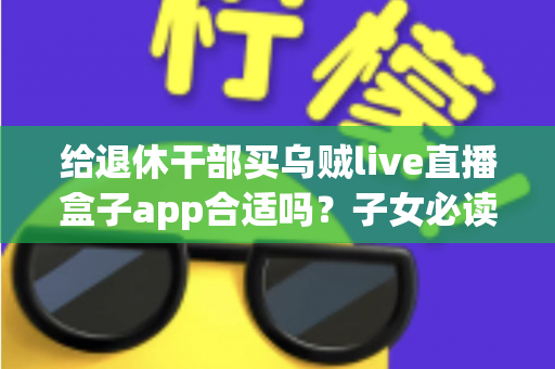 给退休干部买乌贼live直播盒子app合适吗？子女必读的选购指南与风险提示
