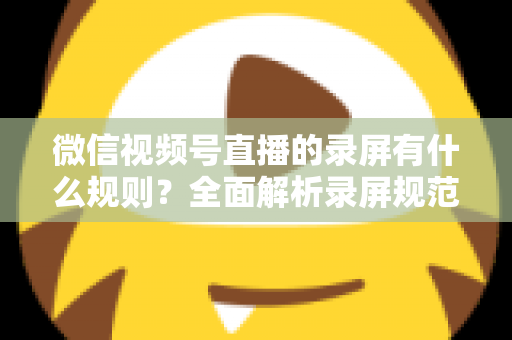 微信视频号直播的录屏有什么规则?全面解析录屏规范、版权边界与合规操作指南 微信视频号直播的录屏有什么规则?全面解析录屏规范、版权边界与合规操作指南