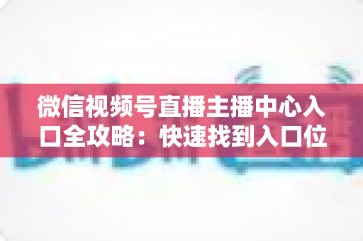 微信视频号直播主播中心入口全攻略：快速找到入口位置并掌握核心功能，助力主播高效运营直播间