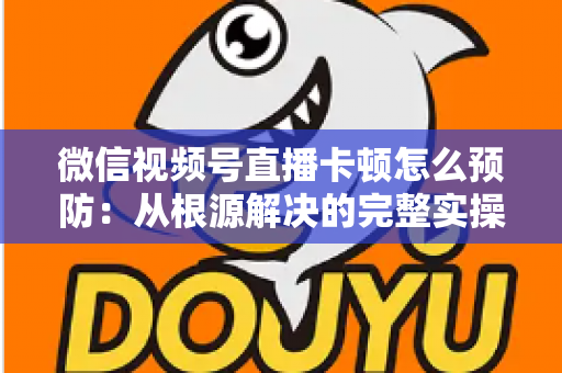 微信视频号直播卡顿怎么预防：从根源解决的完整实操指南