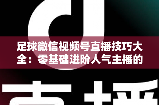 足球微信视频号直播技巧大全:零基础进阶人气主播的完整实战指南 足球微信视频号直播技巧大全:零基础进阶人气主播的完整实战指南