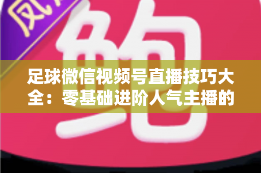 足球微信视频号直播技巧大全：零基础进阶人气主播的完整实战指南