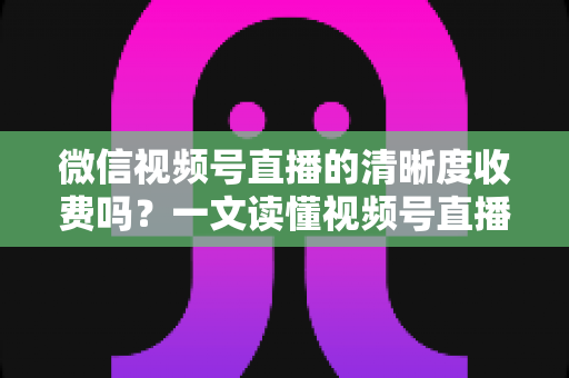 微信视频号直播的清晰度收费吗？一文读懂视频号直播画质与费用真相