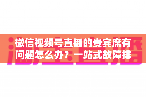 微信视频号直播的贵宾席有问题怎么办？一站式故障排查与解决全攻略