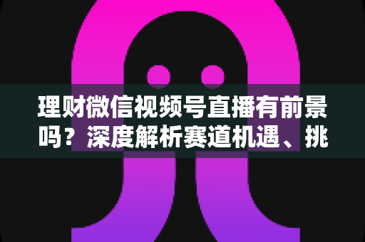 理财微信视频号直播有前景吗？深度解析赛道机遇、挑战与入局实操指南
