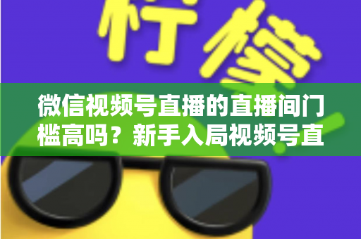 微信视频号直播的直播间门槛高吗？新手入局视频号直播的开通条件、难度分析与实操指南