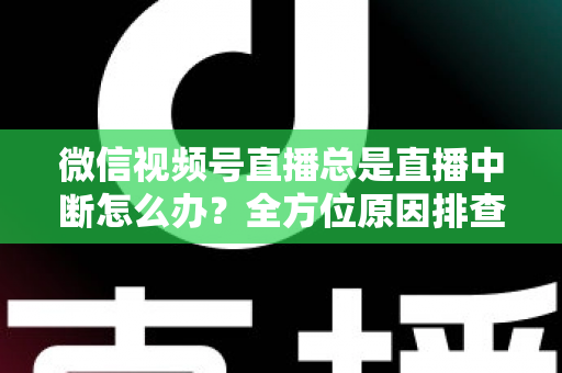 微信视频号直播总是直播中断怎么办？全方位原因排查与实用解决方案指南