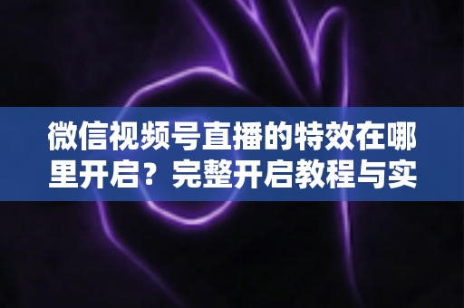 微信视频号直播的特效在哪里开启？完整开启教程与实用技巧一文读懂