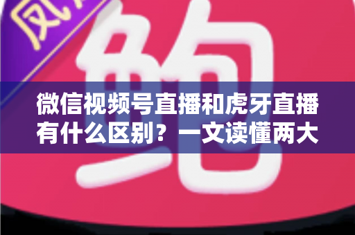 微信视频号直播和虎牙直播有什么区别？一文读懂两大直播平台的定位、玩法与变现差异