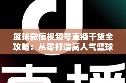 篮球微信视频号直播干货全攻略：从零打造高人气篮球直播间的实战指南