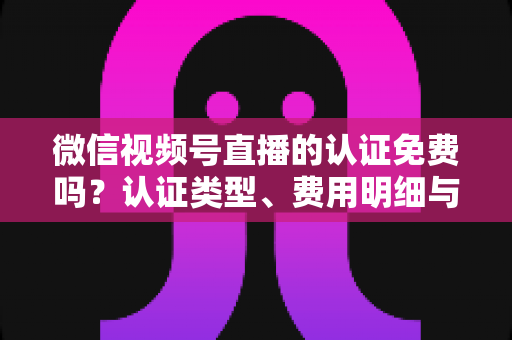 微信视频号直播的认证免费吗？认证类型、费用明细与开播流程全解析
