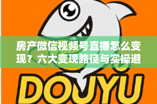 房产微信视频号直播怎么变现?六大变现路径与实操避坑全指南 房产微信视频号直播怎么变现?六大变现路径与实操避坑全指南