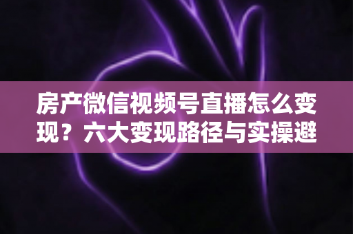 房产微信视频号直播怎么变现？六大变现路径与实操避坑全指南