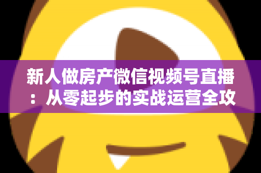 新人做房产微信视频号直播：从零起步的实战运营全攻略