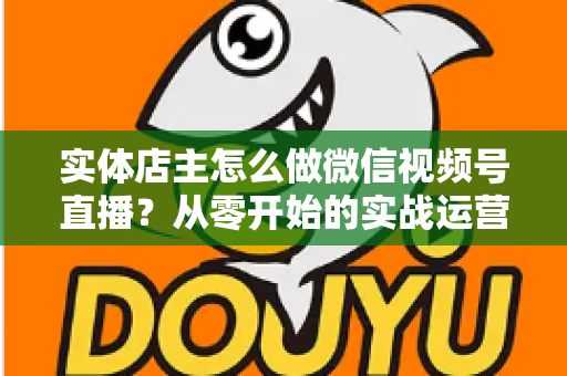 实体店主怎么做微信视频号直播？从零开始的实战运营全攻略