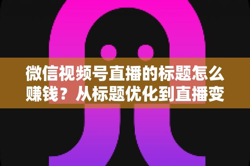 微信视频号直播的标题怎么赚钱？从标题优化到直播变现的实战指南