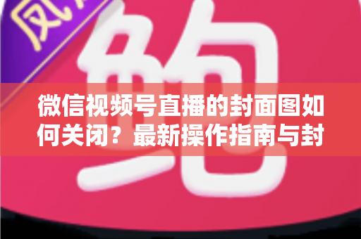 微信视频号直播的封面图如何关闭？最新操作指南与封面设置技巧全解析