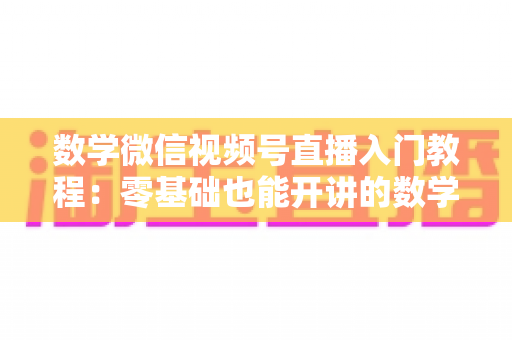 数学微信视频号直播入门教程：零基础也能开讲的数学直播课堂完全指南