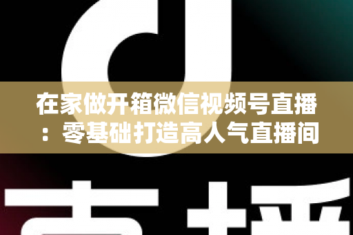 在家做开箱微信视频号直播:零基础打造高人气直播间的完整实战指南 在家做开箱微信视频号直播:零基础打造高人气直播间的完整实战指南