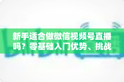 新手适合做微信视频号直播吗？零基础入门优势、挑战与实操全攻略