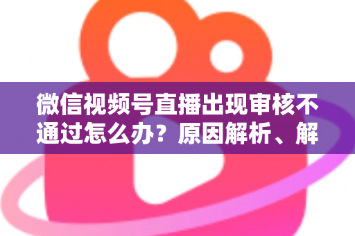 微信视频号直播出现审核不通过怎么办？原因解析、解决方法与预防指南一文讲透