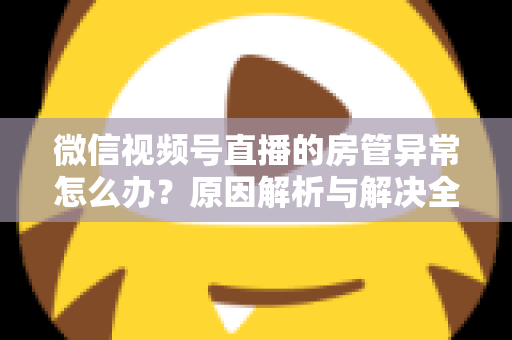 微信视频号直播的房管异常怎么办？原因解析与解决全攻略
