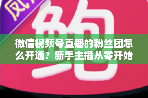 微信视频号直播的粉丝团怎么开通？新手主播从零开始开通与运营粉丝团的完整实用指南