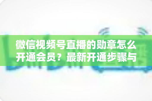 微信视频号直播的勋章怎么开通会员？最新开通步骤与会员权益全解析