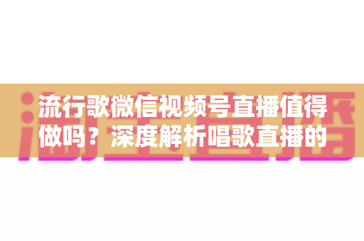 流行歌微信视频号直播值得做吗？深度解析唱歌直播的机遇、收益与实战攻略