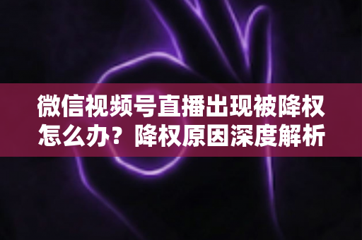 微信视频号直播出现被降权怎么办？降权原因深度解析与快速恢复流量权重全攻略